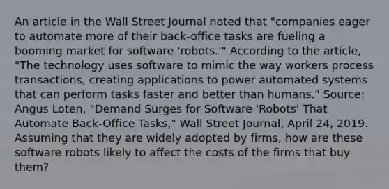 An article in the Wall Street Journal noted that​ "companies eager to automate more of their​ back-office tasks are fueling a booming market for software​ 'robots.'" According to the​ article, "The technology uses software to mimic the way workers process​ transactions, creating applications to power automated systems that can perform tasks faster and better than​ humans." ​Source: Angus​ Loten, "Demand Surges for Software​ 'Robots' That Automate​ Back-Office Tasks," Wall Street Journal​, April​ 24, 2019. Assuming that they are widely adopted by​ firms, how are these software robots likely to affect the costs of the firms that buy​ them?