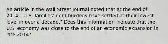 An article in the Wall Street Journal noted that at the end of​ 2014, "U.S.​ families' debt burdens have settled at their lowest level in over a​ decade." Does this information indicate that the U.S. economy was close to the end of an economic expansion in late​ 2014?