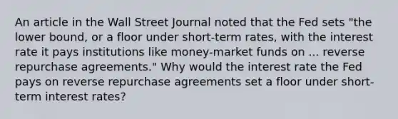 An article in the Wall Street Journal noted that the Fed sets "the lower​ bound, or a floor under​ short-term rates, with the interest rate it pays institutions like​ money-market funds on ... reverse repurchase agreements." Why would the interest rate the Fed pays on reverse repurchase agreements set a floor under​ short-term interest​ rates?