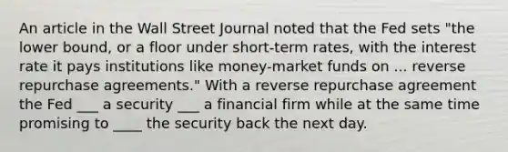 An article in the Wall Street Journal noted that the Fed sets "the lower​ bound, or a floor under​ short-term rates, with the interest rate it pays institutions like​ money-market funds on ... reverse repurchase agreements." With a reverse repurchase agreement the Fed ___ a security ___ a financial firm while at the same time promising to ____ the security back the next day.