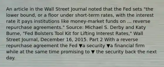 An article in the Wall Street Journal noted that the Fed sets "the lower​ bound, or a floor under​ short-term rates, with the interest rate it pays institutions like​ money-market funds on ... reverse repurchase agreements." ​Source: Michael S. Derby and Katy​ Burne, "Fed Bolsters Tool Kit for Lifting Interest ​Rates," Wall Street Journal​, December​ 16, 2015. Part 2 With a reverse repurchase agreement the Fed ▼a security ▼a financial firm while at the same time promising to ▼ the security back the next day.