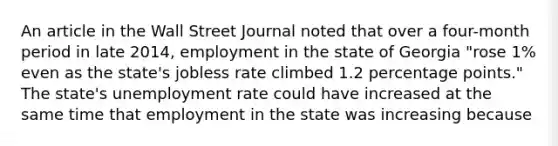 An article in the Wall Street Journal noted that over a​ four-month period in late​ 2014, employment in the state of Georgia​ "rose 1% even as the​ state's jobless rate climbed 1.2 percentage​ points." The​ state's unemployment rate could have increased at the same time that employment in the state was increasing because