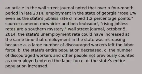 an article in the wall street journal noted that over a four-month period in late 2014, employment in the state of georgia "rose 1% even as the state's jobless rate climbed 1.2 percentage points." source: cameron mcwhirter and ben leubsdorf, "rising jobless rates are a southern mystery," wall street journal, october 5, 2014. the state's unemployment rate could have increased at the same time that employment in the state was increasing because a. a large number of discouraged workers left the labor force. b. the​ state's entire population decreased. c. the number of discouraged workers and other people not previously counted as unemployed entered the labor force. d. the​ state's entire population increased.