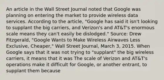 An article in the Wall Street Journal noted that Google was planning on entering the market to provide wireless data services. According to the​ article, "Google has said it​ isn't looking to supplant the big​ carriers, and​ Verizon's and​ AT&T's enormous scale means they​ can't easily be​ dislodged." ​Source: Drew​ Fitzgerald, "Google Wants to Make Wireless Airwaves Less​ Exclusive, Cheaper," Wall Street Journal​, March​ 3, 2015. When Google says that it was not trying to​ "supplant" the big wireless​ carriers, it means that it was The scale of Verizon and​ AT&T's operations make it difficult for​ Google, or another​ entrant, to supplant them because