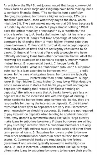 An article in the Wall Street Journal noted that large commercial banks such as Wells Fargo and Citigroup have been making loans to nonbank financial firms.​ "The nonbanks turn a profit by charging​ [subprime] borrowers a higher rate—​say, ​15% on a subprime auto loan—than what they pay to the​ bank, which might be​ 3%. The bank makes money on that​ 3% loan because it is funded by​ deposits, on which it pays almost​ nothing." What does the article mean by a​ "nonbank"? By a​ "nonbank," the article is referring to A. banks that make​ high-risk loans in order to make a profit. B. banks that take advantage of subprime borrowers by charging them a much higher interest rate than prime borrowers. C. financial firms that do not accept deposits from individuals or firms and are not legally considered to be banks. D. financial firms that offer credit to people who have difficulty obtaining loans from other commercial banks. All of the following are examples of a nonbank except A. money market mutual funds. B. commercial banks. C. hedge funds. D. investment banks. What is a​ "subprime" auto​ loan? A subprime auto loan is a loan extended to borrowers with​ ________ credit scores. In the case of subprime​ loans, borrowers are typically charged a​ ________ interest rate than prime borrowers. A. ​high; lower B. ​high, higher C. ​low; higher D. ​low; lower What does the article mean when it states that banks pay almost nothing on​ deposits? By stating that​ "banks pay almost nothing on​ deposits," the article means that A. banks have to pay less on deposits due to the increased risk with this type of lending. B. when nonbanks borrow from large commercial​ banks, they are responsible for paying the interest on deposits. C. the interest rates that banks offer to depositors are very low—sometimes zero—especially on checking accounts. D. banks are not required to pay interest on deposits when lending to nonbank financial firms. Why​ doesn't a commercial bank like Wells Fargo directly make loans to subprime borrowers if those borrowers are willing to pay such high interest​ rates? A. Subprime borrowers are only willing to pay high interest rates on credit cards and other​ short-term personal loans. B. Subprime borrowers prefer to borrow from other nontraditional sources in order to raise their credit scores. C. Commercial banks are regulated by the federal government and are not typically allowed to make​ high-risk loans. D. This is incorrect. Commercial banks like Wells Fargo often make loans to subprime borrowers to increase their profits.