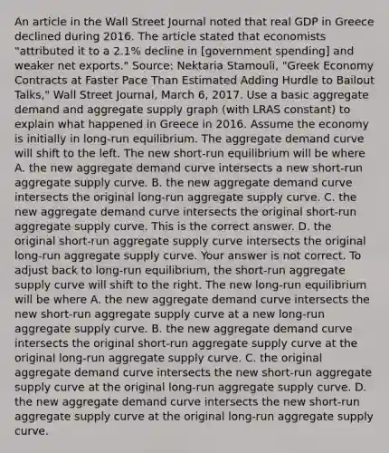 An article in the Wall Street Journal noted that real GDP in Greece declined during 2016. The article stated that economists​ "attributed it to a​ 2.1% decline in​ [government spending] and weaker net​ exports." ​Source: Nektaria​ Stamouli, "Greek Economy Contracts at Faster Pace Than Estimated Adding Hurdle to Bailout​ Talks," Wall Street Journal​, March​ 6, 2017. Use a basic aggregate demand and aggregate supply graph​ (with LRAS​ constant) to explain what happened in Greece in 2016. Assume the economy is initially in​ long-run equilibrium. The aggregate demand curve will shift to the left. The new​ short-run equilibrium will be where A. the new aggregate demand curve intersects a new​ short-run aggregate supply curve. B. the new aggregate demand curve intersects the original​ long-run aggregate supply curve. C. the new aggregate demand curve intersects the original​ short-run aggregate supply curve. This is the correct answer. D. the original​ short-run aggregate supply curve intersects the original​ long-run aggregate supply curve. Your answer is not correct. To adjust back to​ long-run equilibrium, the short-run aggregate supply curve will shift to the right. The new​ long-run equilibrium will be where A. the new aggregate demand curve intersects the new​ short-run aggregate supply curve at a new​ long-run aggregate supply curve. B. the new aggregate demand curve intersects the original​ short-run aggregate supply curve at the original​ long-run aggregate supply curve. C. the original aggregate demand curve intersects the new​ short-run aggregate supply curve at the original​ long-run aggregate supply curve. D. the new aggregate demand curve intersects the new​ short-run aggregate supply curve at the original​ long-run aggregate supply curve.
