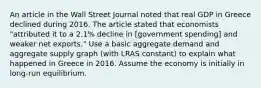 An article in the Wall Street Journal noted that real GDP in Greece declined during 2016. The article stated that economists​ "attributed it to a​ 2.1% decline in​ [government spending] and weaker net​ exports." Use a basic aggregate demand and aggregate supply graph​ (with LRAS​ constant) to explain what happened in Greece in 2016. Assume the economy is initially in​ long-run equilibrium.