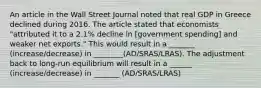 An article in the Wall Street Journal noted that real GDP in Greece declined during 2016. The article stated that economists​ "attributed it to a​ 2.1% decline in​ [government spending] and weaker net​ exports." This would result in a _______ (increase/decrease) in ________(AD/SRAS/LRAS). The adjustment back to long-run equilibrium will result in a ______ (increase/decrease) in _______ (AD/SRAS/LRAS)