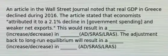 An article in the Wall Street Journal noted that real GDP in Greece declined during 2016. The article stated that economists​ "attributed it to a​ 2.1% decline in​ [government spending] and weaker net​ exports." This would result in a _______ (increase/decrease) in ________(AD/SRAS/LRAS). The adjustment back to long-run equilibrium will result in a ______ (increase/decrease) in _______ (AD/SRAS/LRAS)