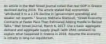 An article in the Wall Street Journal noted that real GDP in Greece declined during 2016. The article stated that economists​ "attributed it to a​ 2.1% decline in​ [government spending] and weaker net​ exports." ​Source: Nektaria​ Stamouli, "Greek Economy Contracts at Faster Pace Than Estimated Adding Hurdle to Bailout​ Talks," Wall Street Journal​, March​ 6, 2017. Use a basic aggregate demand and aggregate supply graph​ (with LRAS​ constant) to explain what happened in Greece in 2016. Assume the economy is initially in​ long-run equilibrium.