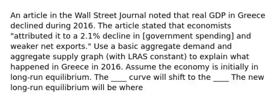 An article in the Wall Street Journal noted that real GDP in Greece declined during 2016. The article stated that economists​ "attributed it to a​ 2.1% decline in​ [government spending] and weaker net​ exports." Use a basic aggregate demand and aggregate supply graph​ (with LRAS​ constant) to explain what happened in Greece in 2016. Assume the economy is initially in​ long-run equilibrium. The ____ curve will shift to the ____ The new​ long-run equilibrium will be where