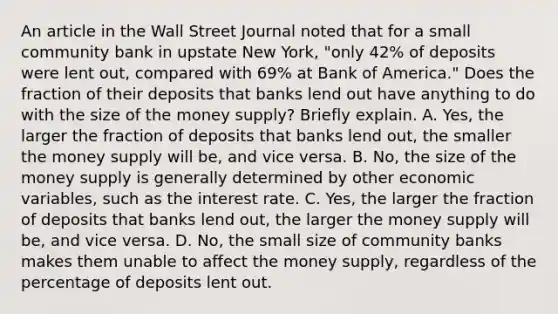 An article in the Wall Street Journal noted that for a small community bank in upstate New​ York, "only​ 42% of deposits were lent​ out, compared with​ 69% at Bank of​ America." Does the fraction of their deposits that banks lend out have anything to do with the size of the money​ supply? Briefly explain. A. Yes, the larger the fraction of deposits that banks lend​ out, the smaller the money supply will​ be, and vice versa. B. No, the size of the money supply is generally determined by other economic​ variables, such as the interest rate. C. Yes, the larger the fraction of deposits that banks lend​ out, the larger the money supply will​ be, and vice versa. D. No, the small size of community banks makes them unable to affect the money​ supply, regardless of the percentage of deposits lent out.