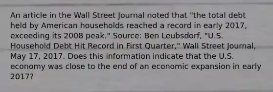 An article in the Wall Street Journal noted that​ "the total debt held by American households reached a record in early​ 2017, exceeding its 2008​ peak." ​Source: Ben​ Leubsdorf, "U.S. Household Debt Hit Record in First​ Quarter," Wall Street Journal​, May​ 17, 2017. Does this information indicate that the U.S. economy was close to the end of an economic expansion in early​ 2017?