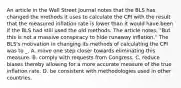 An article in the Wall Street Journal notes that the BLS has changed the methods it uses to calculate the CPI with the result that the measured inflation rate is lower than it would have been if the BLS had still used the old methods. The article notes, "But this is not a massive conspiracy to hide runaway inflation." The BLS's motivation in changing its methods of calculating the CPI was to _. A. move one step closer towards eliminating this measure. B. comply with requests from Congress. C. reduce biases thereby allowing for a more accurate measure of the true inflation rate. D. be consistent with methodologies used in other countries.