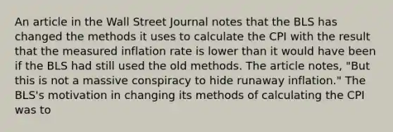 An article in the Wall Street Journal notes that the BLS has changed the methods it uses to calculate the CPI with the result that the measured inflation rate is lower than it would have been if the BLS had still used the old methods. The article​ notes, "But this is not a massive conspiracy to hide runaway​ inflation." The​ BLS's motivation in changing its methods of calculating the CPI was to