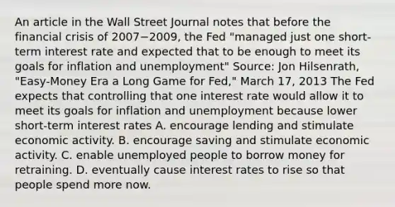 An article in the Wall Street Journal notes that before the financial crisis of 2007−​2009, the Fed​ "managed just one​ short-term interest rate and expected that to be enough to meet its goals for inflation and​ unemployment" ​Source: Jon​ Hilsenrath, "Easy-Money Era a Long Game for​ Fed," March​ 17, 2013 The Fed expects that controlling that one interest rate would allow it to meet its goals for inflation and unemployment because lower​ short-term interest rates A. encourage lending and stimulate economic activity. B. encourage saving and stimulate economic activity. C. enable unemployed people to borrow money for retraining. D. eventually cause interest rates to rise so that people spend more now.