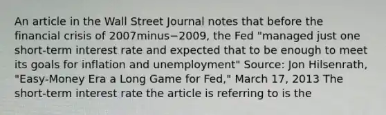 An article in the Wall Street Journal notes that before the financial crisis of 2007minus−​2009, the Fed​ "managed just one​ short-term interest rate and expected that to be enough to meet its goals for inflation and​ unemployment" ​Source: Jon​ Hilsenrath, "Easy-Money Era a Long Game for​ Fed," March​ 17, 2013 The​ short-term interest rate the article is referring to is the