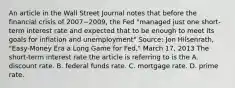 An article in the Wall Street Journal notes that before the financial crisis of 2007−​2009, the Fed​ "managed just one​ short-term interest rate and expected that to be enough to meet its goals for inflation and​ unemployment" ​Source: Jon​ Hilsenrath, "Easy-Money Era a Long Game for​ Fed," March​ 17, 2013 The​ short-term interest rate the article is referring to is the A. discount rate. B. federal funds rate. C. mortgage rate. D. prime rate.