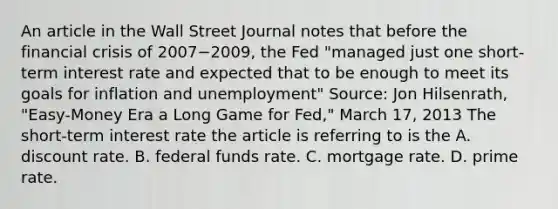 An article in the Wall Street Journal notes that before the financial crisis of 2007−​2009, the Fed​ "managed just one​ short-term interest rate and expected that to be enough to meet its goals for inflation and​ unemployment" ​Source: Jon​ Hilsenrath, "Easy-Money Era a Long Game for​ Fed," March​ 17, 2013 The​ short-term interest rate the article is referring to is the A. discount rate. B. federal funds rate. C. mortgage rate. D. prime rate.