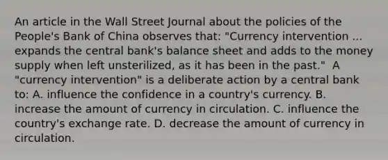 An article in the Wall Street Journal about the policies of the​ People's Bank of China observes​ that: "Currency intervention ... expands the central​ bank's balance sheet and adds to the money supply when left​ unsterilized, as it has been in the past." ​ A "currency intervention" is a deliberate action by a central bank​ to: A. influence the confidence in a​ country's currency. B. increase the amount of currency in circulation. C. influence the​ country's exchange rate. D. decrease the amount of currency in circulation.