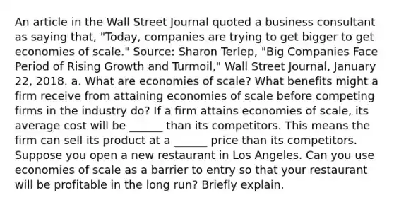 An article in the Wall Street Journal quoted a business consultant as saying​ that, "Today, companies are trying to get bigger to get economies of​ scale." ​Source: Sharon​ Terlep, "Big Companies Face Period of Rising Growth and​ Turmoil," Wall Street Journal​, January​ 22, 2018. a. What are economies of​ scale? What benefits might a firm receive from attaining economies of scale before competing firms in the industry​ do? If a firm attains economies of​ scale, its average cost will be ______ than its competitors. This means the firm can sell its product at a ______ price than its competitors. Suppose you open a new restaurant in Los Angeles. Can you use economies of scale as a barrier to entry so that your restaurant will be profitable in the long​ run? Briefly explain.