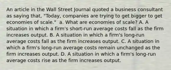 An article in the Wall Street Journal quoted a business consultant as saying​ that, "Today, companies are trying to get bigger to get economies of​ scale." ​ a. What are economies of​ scale? A. A situation in which a​ firm's short-run average costs fall as the firm increases output. B. A situation in which a​ firm's long-run average costs fall as the firm increases output. C. A situation in which a​ firm's long-run average costs remain unchanged as the firm increases output. D. A situation in which a​ firm's long-run average costs rise as the firm increases output.