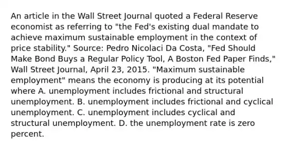 An article in the Wall Street Journal quoted a Federal Reserve economist as referring to​ "the Fed's existing dual mandate to achieve maximum sustainable employment in the context of price​ stability." ​Source: Pedro Nicolaci Da​ Costa, "Fed Should Make Bond Buys a Regular Policy​ Tool, A Boston Fed Paper​ Finds," Wall Street Journal​, April​ 23, 2015. ​"Maximum sustainable​ employment" means the economy is producing at its potential where A. unemployment includes frictional and structural unemployment. B. unemployment includes frictional and cyclical unemployment. C. unemployment includes cyclical and structural unemployment. D. the <a href='https://www.questionai.com/knowledge/kh7PJ5HsOk-unemployment-rate' class='anchor-knowledge'>unemployment rate</a> is zero percent.