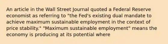 An article in the Wall Street Journal quoted a Federal Reserve economist as referring to "the Fed's existing dual mandate to achieve maximum sustainable employment in the context of price stability." "Maximum sustainable employment" means the economy is producing at its potential where