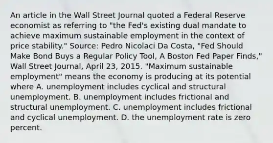 An article in the Wall Street Journal quoted a Federal Reserve economist as referring to​ "the Fed's existing dual mandate to achieve maximum sustainable employment in the context of price​ stability." ​Source: Pedro Nicolaci Da​ Costa, "Fed Should Make Bond Buys a Regular Policy​ Tool, A Boston Fed Paper​ Finds," Wall Street Journal​, April​ 23, 2015. ​"Maximum sustainable​ employment" means the economy is producing at its potential where A. unemployment includes cyclical and structural unemployment. B. unemployment includes frictional and structural unemployment. C. unemployment includes frictional and cyclical unemployment. D. the <a href='https://www.questionai.com/knowledge/kh7PJ5HsOk-unemployment-rate' class='anchor-knowledge'>unemployment rate</a> is zero percent.