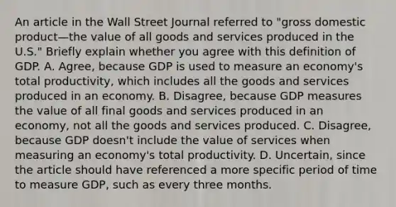 An article in the Wall Street Journal referred to​ "gross domestic product—the value of all goods and services produced in the​ U.S." Briefly explain whether you agree with this definition of GDP. A. Agree, because GDP is used to measure an​ economy's total​ productivity, which includes all the goods and services produced in an economy. B. Disagree, because GDP measures the value of all final goods and services produced in an​ economy, not all the goods and services produced. C. Disagree, because GDP​ doesn't include the value of services when measuring an​ economy's total productivity. D. Uncertain, since the article should have referenced a more specific period of time to measure​ GDP, such as every three months.