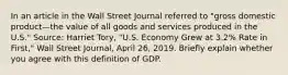 In an article in the Wall Street Journal referred to​ "gross domestic product—the value of all goods and services produced in the​ U.S." Source: Harriet​ Tory, "U.S. Economy Grew at​ 3.2% Rate in​ First," Wall Street Journal​, April​ 26, 2019. Briefly explain whether you agree with this definition of GDP.