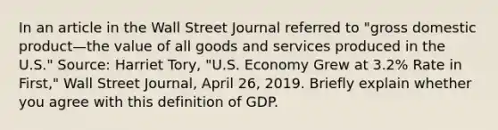 In an article in the Wall Street Journal referred to​ "gross domestic product—the value of all goods and services produced in the​ U.S." Source: Harriet​ Tory, "U.S. Economy Grew at​ 3.2% Rate in​ First," Wall Street Journal​, April​ 26, 2019. Briefly explain whether you agree with this definition of GDP.