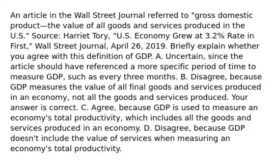 An article in the Wall Street Journal referred to​ "gross domestic product—the value of all goods and services produced in the​ U.S." ​Source: Harriet​ Tory, "U.S. Economy Grew at​ 3.2% Rate in​ First," Wall Street Journal​, April​ 26, 2019. Briefly explain whether you agree with this definition of GDP. A. ​Uncertain, since the article should have referenced a more specific period of time to measure​ GDP, such as every three months. B. ​Disagree, because GDP measures the value of all final goods and services produced in an​ economy, not all the goods and services produced. Your answer is correct. C. ​Agree, because GDP is used to measure an​ economy's total​ productivity, which includes all the goods and services produced in an economy. D. ​Disagree, because GDP​ doesn't include the value of services when measuring an​ economy's total productivity.