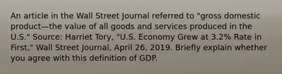 An article in the Wall Street Journal referred to​ "gross domestic product—the value of all goods and services produced in the​ U.S." ​Source: Harriet​ Tory, "U.S. Economy Grew at​ 3.2% Rate in​ First," Wall Street Journal​, April​ 26, 2019. Briefly explain whether you agree with this definition of GDP.