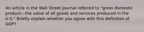 An article in the Wall Street Journal referred to​ "gross domestic product—the value of all goods and services produced in the​ U.S." Briefly explain whether you agree with this definition of GDP?