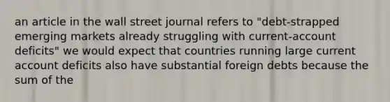 an article in the wall street journal refers to "debt-strapped emerging markets already struggling with current-account deficits" we would expect that countries running large current account deficits also have substantial foreign debts because the sum of the