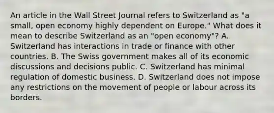 An article in the Wall Street Journal refers to Switzerland as​ "a small, open economy highly dependent on​ Europe." What does it mean to describe Switzerland as an​ "open economy"? A. Switzerland has interactions in trade or finance with other countries. B. The Swiss government makes all of its economic discussions and decisions public. C. Switzerland has minimal regulation of domestic business. D. Switzerland does not impose any restrictions on the movement of people or labour across its borders.