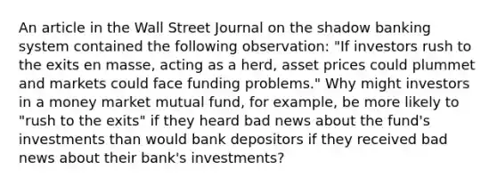 An article in the Wall Street Journal on the shadow banking system contained the following​ observation: "If investors rush to the exits en​ masse, acting as a​ herd, asset prices could plummet and markets could face funding​ problems." Why might investors in a money market mutual​ fund, for​ example, be more likely to​ "rush to the​ exits" if they heard bad news about the​ fund's investments than would bank depositors if they received bad news about their​ bank's investments?