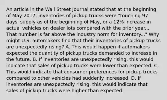 An article in the Wall Street Journal stated that at the beginning of May​ 2017, inventories of pickup trucks were​ "touching 97​ days' supply as of the beginning of​ May, or a​ 12% increase in actual vehicles on dealer lots compared with the prior year... That number is far above the industry norm for​ inventory..." Why might U.S. automakers find that their inventories of pickup trucks are unexpectedly​ rising? A. This would happen if automakers expected the quantity of pickup trucks demanded to increase in the future. B. If inventories are unexpectedly​ rising, this would indicate that sales of pickup trucks were lower than expected. C. This would indicate that consumer preferences for pickup trucks compared to other vehicles had suddenly increased. D. If inventories are unexpectedly​ rising, this would indicate that sales of pickup trucks were higher than expected.