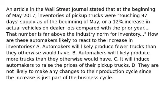 An article in the Wall Street Journal stated that at the beginning of May​ 2017, inventories of pickup trucks were​ "touching 97​ days' supply as of the beginning of​ May, or a​ 12% increase in actual vehicles on dealer lots compared with the prior year... That number is far above the industry norm for​ inventory..." How are these automakers likely to react to the increase in​ inventories? A. Automakers will likely produce fewer trucks than they otherwise would have. B. Automakers will likely produce more trucks than they otherwise would have. C. It will induce automakers to raise the prices of their pickup trucks. D. They are not likely to make any changes to their production cycle since the increase is just part of the business cycle.