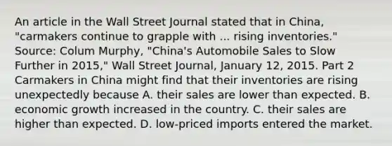 An article in the Wall Street Journal stated that in​ China, "carmakers continue to grapple with ... rising​ inventories." ​Source: Colum​ Murphy, "China's Automobile Sales to Slow Further in​ 2015," Wall Street Journal​, January​ 12, 2015. Part 2 Carmakers in China might find that their inventories are rising unexpectedly because A. their sales are lower than expected. B. economic growth increased in the country. C. their sales are higher than expected. D. ​low-priced imports entered the market.