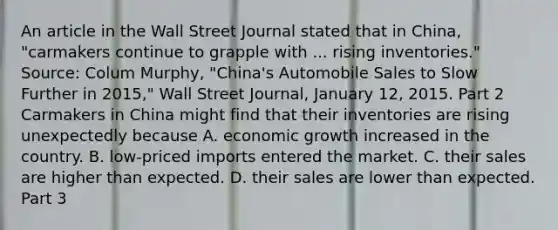 An article in the Wall Street Journal stated that in​ China, "carmakers continue to grapple with ... rising​ inventories." ​Source: Colum​ Murphy, "China's Automobile Sales to Slow Further in​ 2015," Wall Street Journal​, January​ 12, 2015. Part 2 Carmakers in China might find that their inventories are rising unexpectedly because A. economic growth increased in the country. B. ​low-priced imports entered the market. C. their sales are higher than expected. D. their sales are lower than expected. Part 3