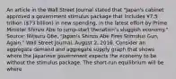 An article in the Wall Street Journal stated that​ "Japan's cabinet approved a government stimulus package that includes ¥7.5 trillion​ (73 billion) in new​ spending, in the latest effort by Prime Minister Shinzo Abe to​ jump-start the​nation's sluggish​ economy." ​Source: Mitsuru​ Obe, "Japan's Shinzo Abe Fires Stimulus​ Gun, Again," Wall Street Journal​, August​ 2, 2016. Consider an aggregate demand and aggregate supply graph that shows where the Japanese government expects the economy to be without the stimulus package. The​ short-run equilibrium will be where