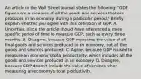 An article in the Wall Street Journal states the following: "GDP figures are a measure of all the goods and services that are produced in an economy during a particular period." Briefly explain whether you agree with this definition of GDP. A. Uncertain, since the article should have referenced a more specific period of time to measure GDP, such as every three months. B. Disagree, because GDP measures the value of all final goods and services produced in an economy, not all the goods and services produced. C. Agree, because GDP is used to measure an economy's total productivity, which includes all the goods and services produced in an economy. D. Disagree, because GDP doesn't include the value of services when measuring an economy's total productivity.