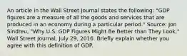 An article in the Wall Street Journal states the​ following: ​"GDP figures are a measure of all the goods and services that are produced in an economy during a particular​ period." ​Source: Jon​ Sindreu, "Why U.S. GDP Figures Might Be Better than They​ Look," Wall Street Journal​, July​ 29, 2016. Briefly explain whether you agree with this definition of GDP.