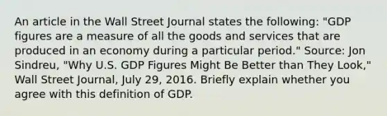 An article in the Wall Street Journal states the​ following: ​"GDP figures are a measure of all the goods and services that are produced in an economy during a particular​ period." ​Source: Jon​ Sindreu, "Why U.S. GDP Figures Might Be Better than They​ Look," Wall Street Journal​, July​ 29, 2016. Briefly explain whether you agree with this definition of GDP.