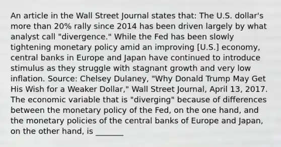 An article in the Wall Street Journal states​ that: The U.S.​ dollar's more than​ 20% rally since 2014 has been driven largely by what analyst call​ "divergence." While the Fed has been slowly tightening monetary policy amid an improving​ [U.S.] economy, central banks in Europe and Japan have continued to introduce stimulus as they struggle with stagnant growth and very low inflation. ​Source: Chelsey​ Dulaney, "Why Donald Trump May Get His Wish for a Weaker​ Dollar," Wall Street Journal​, April​ 13, 2017. The economic variable that is​ "diverging" because of differences between the monetary policy of the​ Fed, on the one​ hand, and the monetary policies of the central banks of Europe and​ Japan, on the other​ hand, is _______