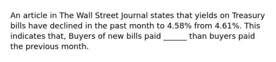 An article in The Wall Street Journal states that yields on Treasury bills have declined in the past month to 4.58% from 4.61%. This indicates that, Buyers of new bills paid ______ than buyers paid the previous month.