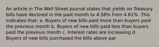 An article in The Wall Street Journal states that yields on Treasury bills have declined in the past month to 4.58% from 4.61%. This indicates that: a. Buyers of new bills paid more than buyers paid the previous month b. Buyers of new bills paid less than buyers paid the previous month c. Interest rates are increasing d. Buyers of new bills purchased the bills above par