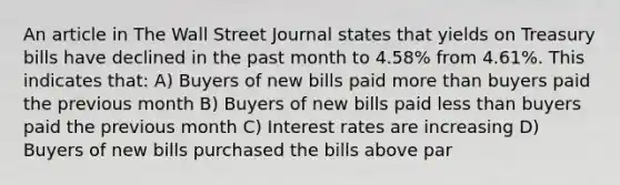 An article in The Wall Street Journal states that yields on Treasury bills have declined in the past month to 4.58% from 4.61%. This indicates that: A) Buyers of new bills paid more than buyers paid the previous month B) Buyers of new bills paid less than buyers paid the previous month C) Interest rates are increasing D) Buyers of new bills purchased the bills above par